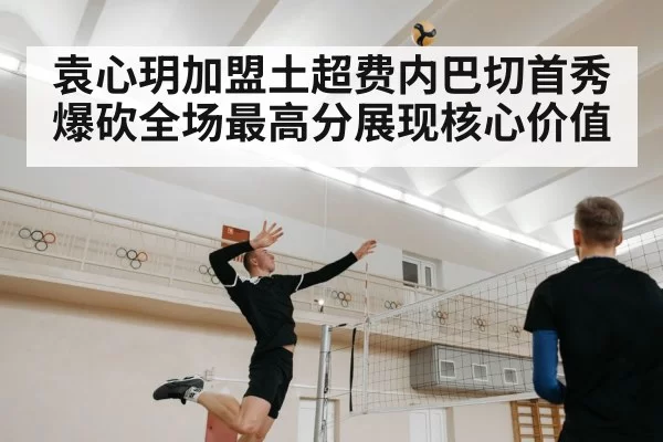 袁心玥加盟土超费内巴切首秀爆砍全场最高分展现核心价值