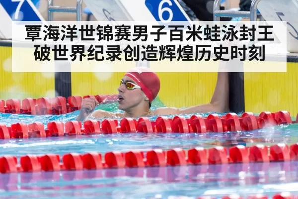 覃海洋世锦赛男子百米蛙泳封王 破世界纪录创造辉煌历史时刻